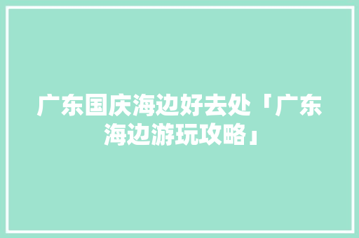 广东国庆海边好去处「广东海边游玩攻略」 广东国庆海边好去处「广东海边游玩攻略」 时尚潮流