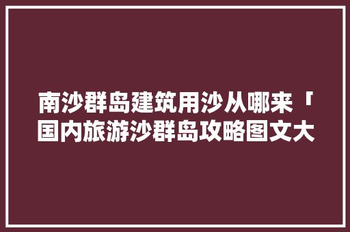 南沙群岛建筑用沙从哪来「国内旅游沙群岛攻略图文大全」
