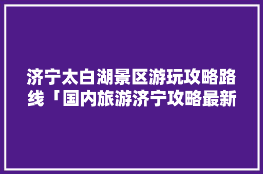 济宁太白湖景区游玩攻略路线「国内旅游济宁攻略最新消息」 济宁太白湖景区游玩攻略路线「国内旅游济宁攻略最新消息」 时尚潮流