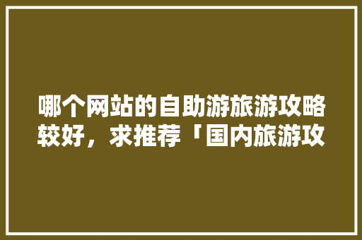 哪个网站的自助游旅游攻略较好，求推荐「国内旅游攻略300字左右」 哪个网站的自助游旅游攻略较好，求推荐「国内旅游攻略300字左右」 健康知识