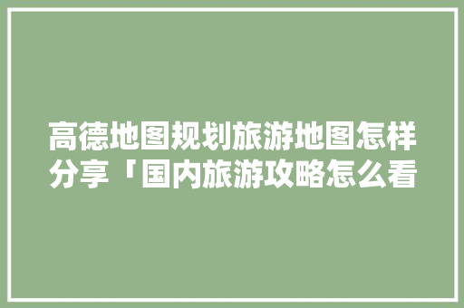高德地图规划旅游地图怎样分享「国内旅游攻略怎么看地图的」 高德地图规划旅游地图怎样分享「国内旅游攻略怎么看地图的」 家庭生活