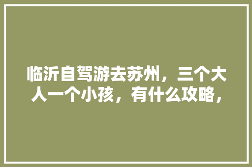 临沂自驾游去苏州，三个大人一个小孩，有什么攻略，费用大概多少「国内旅游短途攻略大全」