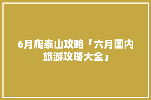 6月爬泰山攻略「六月国内旅游攻略大全」 6月爬泰山攻略「六月国内旅游攻略大全」 家庭生活