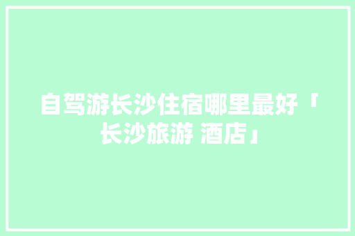 自驾游长沙住宿哪里最好「长沙旅游 酒店」 自驾游长沙住宿哪里最好「长沙旅游 酒店」 家庭生活