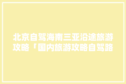 北京自驾海南三亚沿途旅游攻略「国内旅游攻略自驾路线推荐」 北京自驾海南三亚沿途旅游攻略「国内旅游攻略自驾路线推荐」 生活技巧