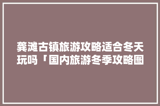 龚滩古镇旅游攻略适合冬天玩吗「国内旅游冬季攻略图片大全」