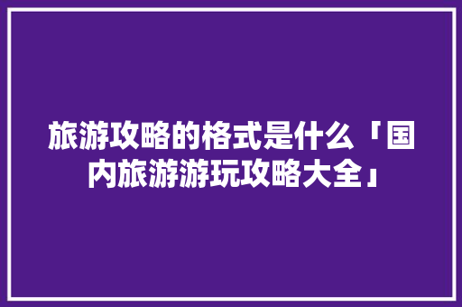 旅游攻略的格式是什么「国内旅游游玩攻略大全」 旅游攻略的格式是什么「国内旅游游玩攻略大全」 家庭生活