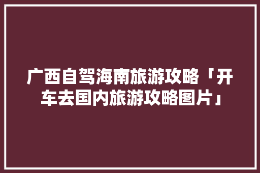 广西自驾海南旅游攻略「开车去国内旅游攻略图片」 广西自驾海南旅游攻略「开车去国内旅游攻略图片」 生活技巧