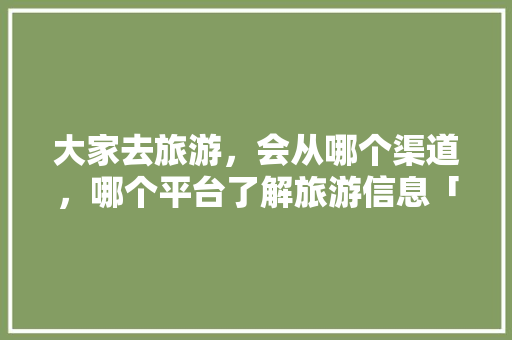 大家去旅游，会从哪个渠道，哪个平台了解旅游信息「国内旅游攻略一日游推荐」 大家去旅游，会从哪个渠道，哪个平台了解旅游信息「国内旅游攻略一日游推荐」 生活技巧