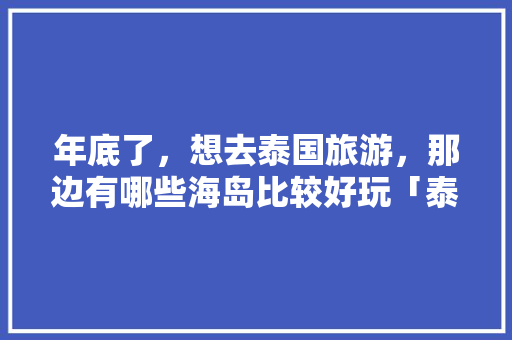 年底了，想去泰国旅游，那边有哪些海岛比较好玩「泰国海岛攻略国内旅游景点」 年底了，想去泰国旅游，那边有哪些海岛比较好玩「泰国海岛攻略国内旅游景点」 家庭生活