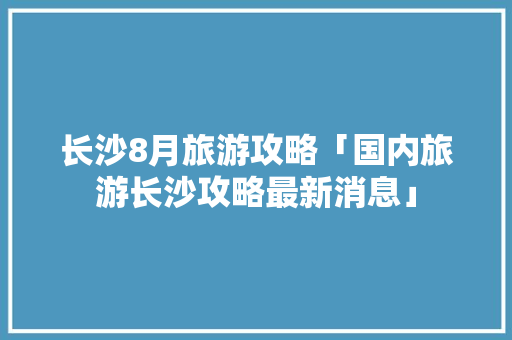 长沙8月旅游攻略「国内旅游长沙攻略最新消息」 长沙8月旅游攻略「国内旅游长沙攻略最新消息」 时尚潮流