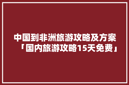 中国到非洲旅游攻略及方案「国内旅游攻略15天免费」 中国到非洲旅游攻略及方案「国内旅游攻略15天免费」 生活技巧