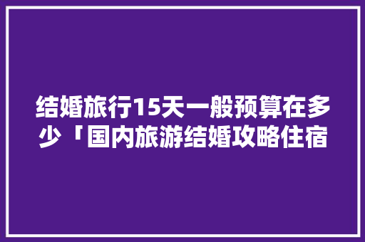 结婚旅行15天一般预算在多少「国内旅游结婚攻略住宿推荐」 结婚旅行15天一般预算在多少「国内旅游结婚攻略住宿推荐」 健康知识