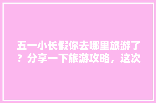 五一小长假你去哪里旅游了？分享一下旅游攻略，这次旅游感受「暑假国内旅游攻略必去景点」 五一小长假你去哪里旅游了？分享一下旅游攻略，这次旅游感受「暑假国内旅游攻略必去景点」 家庭生活
