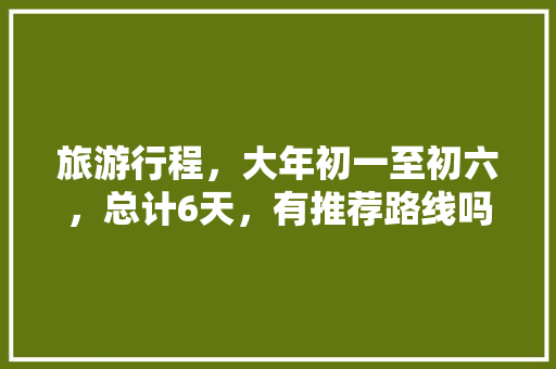 旅游行程，大年初一至初六，总计6天，有推荐路线吗，福建莆田出发「国内旅游5到6天攻略图片」 旅游行程，大年初一至初六，总计6天，有推荐路线吗，福建莆田出发「国内旅游5到6天攻略图片」 时尚潮流