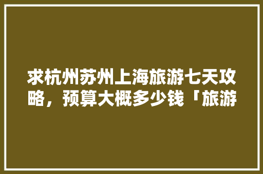 求杭州苏州上海旅游七天攻略，预算大概多少钱「旅游攻略及费用」 求杭州苏州上海旅游七天攻略，预算大概多少钱「旅游攻略及费用」 家庭生活