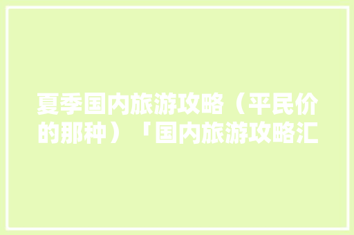 夏季国内旅游攻略（平民价的那种）「国内旅游攻略汇总表格」 夏季国内旅游攻略（平民价的那种）「国内旅游攻略汇总表格」 时尚潮流