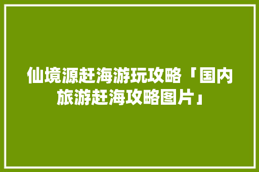仙境源赶海游玩攻略「国内旅游赶海攻略图片」 仙境源赶海游玩攻略「国内旅游赶海攻略图片」 健康知识