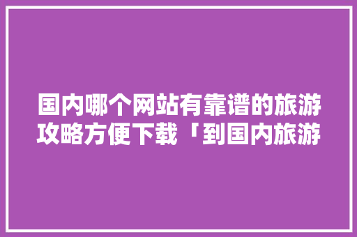 国内哪个网站有靠谱的旅游攻略方便下载「到国内旅游攻略一日游」 国内哪个网站有靠谱的旅游攻略方便下载「到国内旅游攻略一日游」 时尚潮流