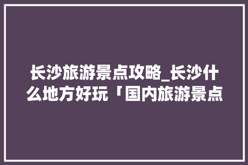 长沙旅游景点攻略_长沙什么地方好玩「国内旅游景点攻略必去的地方」 长沙旅游景点攻略_长沙什么地方好玩「国内旅游景点攻略必去的地方」 健康知识