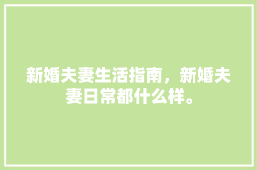 新婚夫妻生活指南，新婚夫妻日常都什么样。 新婚夫妻生活指南，新婚夫妻日常都什么样。 家庭生活