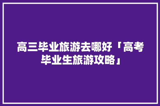 高三毕业旅游去哪好「高考毕业生旅游攻略」 高三毕业旅游去哪好「高考毕业生旅游攻略」 家庭生活
