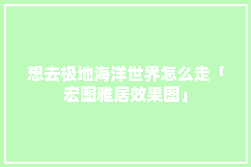 想去极地海洋世界怎么走「宏图雅居效果图」 想去极地海洋世界怎么走「宏图雅居效果图」 健康知识