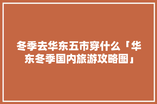冬季去华东五市穿什么「华东冬季国内旅游攻略图」