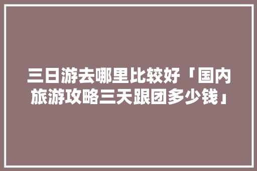 三日游去哪里比较好「国内旅游攻略三天跟团多少钱」 健康知识 三日游去哪里比较好「国内旅游攻略三天跟团多少钱」 三日游去哪里比较好「国内旅游攻略三天跟团多少钱」 健康知识