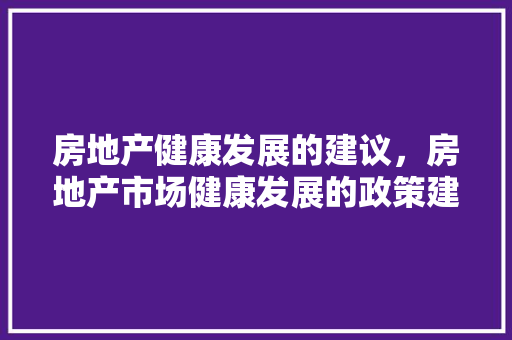 房地产健康发展的建议，房地产市场健康发展的政策建议。 房地产健康发展的建议，房地产市场健康发展的政策建议。 健康知识