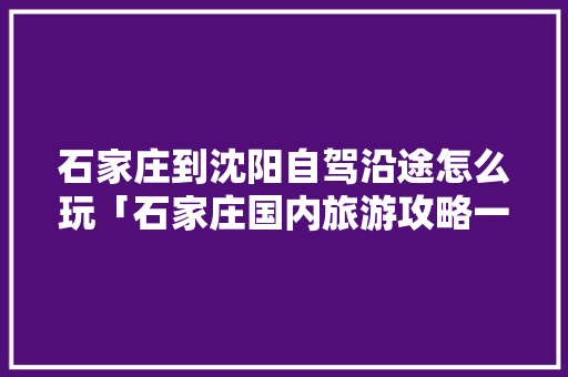 石家庄到沈阳自驾沿途怎么玩「石家庄国内旅游攻略一日游」 石家庄到沈阳自驾沿途怎么玩「石家庄国内旅游攻略一日游」 生活技巧