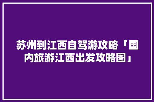 苏州到江西自驾游攻略「国内旅游江西出发攻略图」 苏州到江西自驾游攻略「国内旅游江西出发攻略图」 旅游指南