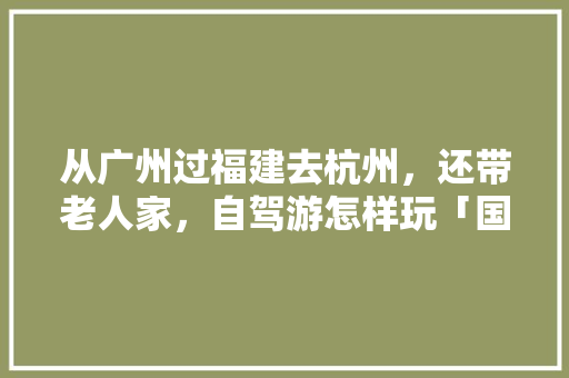 从广州过福建去杭州，还带老人家，自驾游怎样玩「国内旅游攻略 自驾路线推荐」 从广州过福建去杭州，还带老人家，自驾游怎样玩「国内旅游攻略 自驾路线推荐」 生活技巧