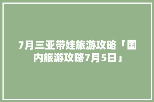 7月三亚带娃旅游攻略「国内旅游攻略7月5日」 7月三亚带娃旅游攻略「国内旅游攻略7月5日」 时尚潮流