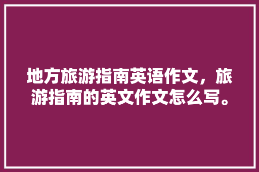 地方旅游指南英语作文，旅游指南的英文作文怎么写。