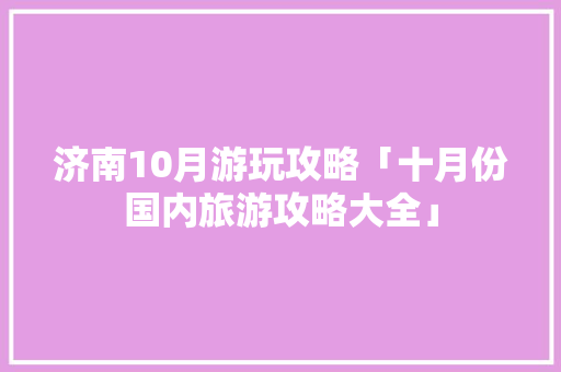 济南10月游玩攻略「十月份国内旅游攻略大全」 济南10月游玩攻略「十月份国内旅游攻略大全」 家庭生活