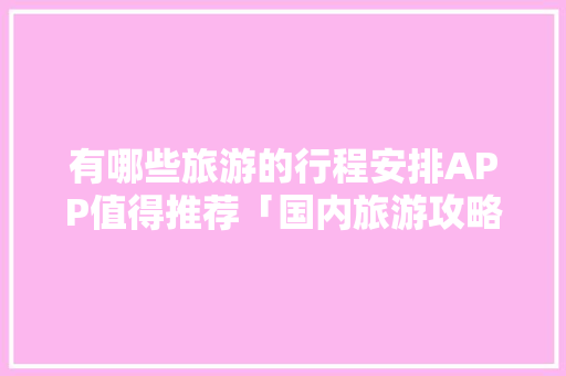 有哪些旅游的行程安排APP值得推荐「国内旅游攻略网址大全最新」 有哪些旅游的行程安排APP值得推荐「国内旅游攻略网址大全最新」 生活技巧