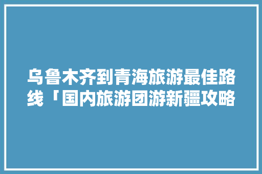 乌鲁木齐到青海旅游最佳路线「国内旅游团游新疆攻略图片」