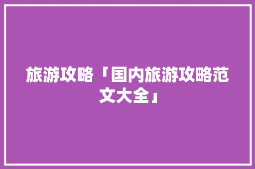 旅游攻略「国内旅游攻略范文大全」 旅游攻略「国内旅游攻略范文大全」 家庭生活
