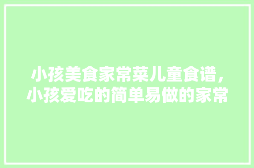小孩美食家常菜儿童食谱，小孩爱吃的简单易做的家常菜。 小孩美食家常菜儿童食谱，小孩爱吃的简单易做的家常菜。 美食食谱