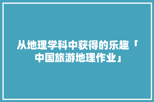 从地理学科中获得的乐趣「中国旅游地理作业」 从地理学科中获得的乐趣「中国旅游地理作业」 家庭生活