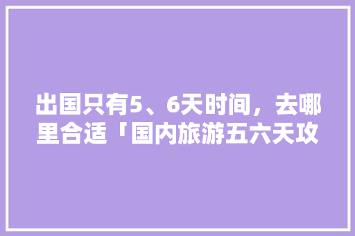 出国只有5、6天时间，去哪里合适「国内旅游五六天攻略大全」 出国只有5、6天时间，去哪里合适「国内旅游五六天攻略大全」 家庭生活