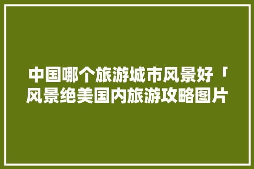 中国哪个旅游城市风景好「风景绝美国内旅游攻略图片」 中国哪个旅游城市风景好「风景绝美国内旅游攻略图片」 时尚潮流