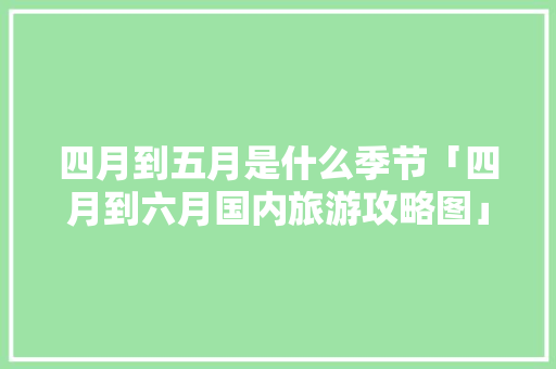 四月到五月是什么季节「四月到六月国内旅游攻略图」 四月到五月是什么季节「四月到六月国内旅游攻略图」 家庭生活