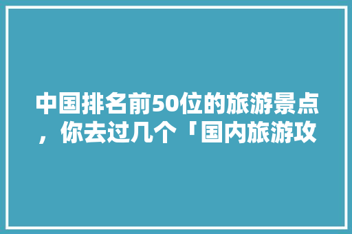 中国排名前50位的旅游景点，你去过几个「国内旅游攻略网站大全免费」