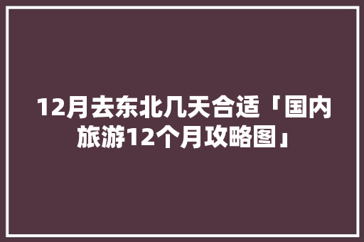 12月去东北几天合适「国内旅游12个月攻略图」 12月去东北几天合适「国内旅游12个月攻略图」 时尚潮流