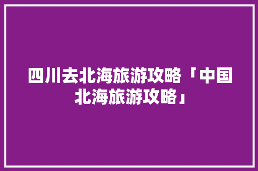 四川去北海旅游攻略「中国北海旅游攻略」