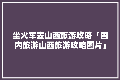 坐火车去山西旅游攻略「国内旅游山西旅游攻略图片」 坐火车去山西旅游攻略「国内旅游山西旅游攻略图片」 家庭生活