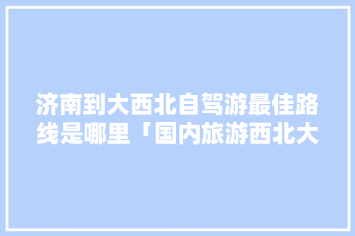 济南到大西北自驾游最佳路线是哪里「国内旅游西北大环线攻略图」