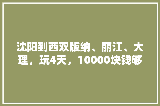 沈阳到西双版纳、丽江、大理，玩4天，10000块钱够吗「一万块旅游攻略」 沈阳到西双版纳、丽江、大理，玩4天，10000块钱够吗「一万块旅游攻略」 家庭生活